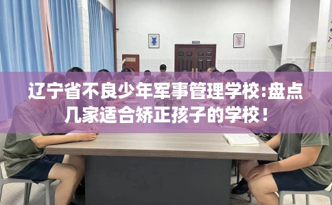 辽宁省不良少年军事管理学校:盘点几家适合矫正孩子的学校！