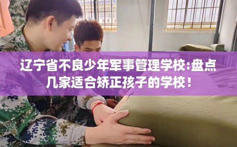 辽宁省不良少年军事管理学校:盘点几家适合矫正孩子的学校！