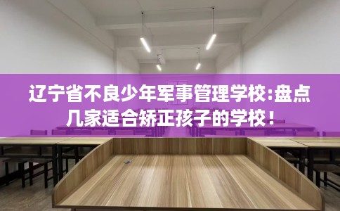 辽宁省不良少年军事管理学校:盘点几家适合矫正孩子的学校！