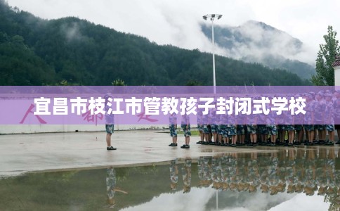 宜昌市枝江市管教孩子封闭式学校