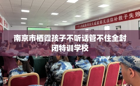 南京市栖霞孩子不听话管不住全封闭特训学校