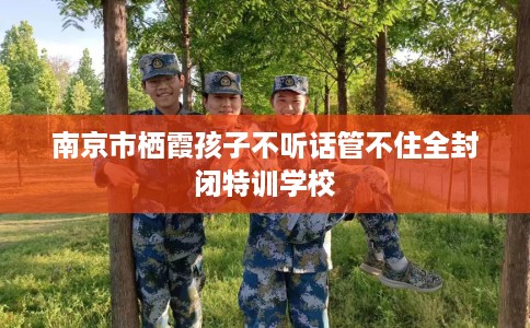 南京市栖霞孩子不听话管不住全封闭特训学校