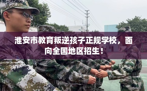 淮安市教育叛逆孩子正规学校，面向全国地区招生！