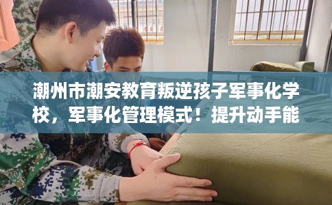 潮州市潮安教育叛逆孩子军事化学校，军事化管理模式！提升动手能力！