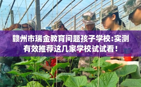 赣州市瑞金教育问题孩子学校:实测有效推荐这几家学校试试看！