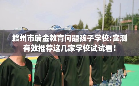 赣州市瑞金教育问题孩子学校:实测有效推荐这几家学校试试看！