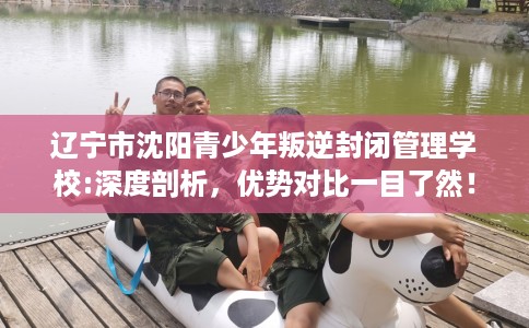 辽宁市沈阳青少年叛逆封闭管理学校:深度剖析,优势对比一目了然! 辽宁市沈阳青少年叛逆封闭管理学校:深度剖析,优势对比一目了然!