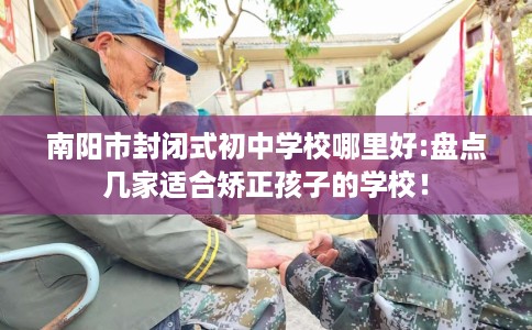 南阳市封闭式初中学校哪里好:盘点几家适合矫正孩子的学校! 南阳市封闭式初中学校哪里好:盘点几家适合矫正孩子的学校!