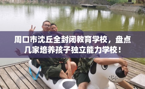 周口市沈丘全封闭教育学校，盘点几家培养孩子独立能力学校！