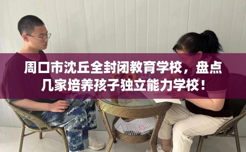 周口市沈丘全封闭教育学校，盘点几家培养孩子独立能力学校！