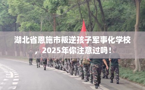 湖北省恩施市叛逆孩子军事化学校，2025年你注意过吗！