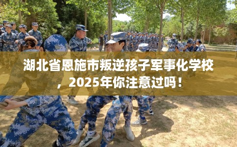 湖北省恩施市叛逆孩子军事化学校，2025年你注意过吗！