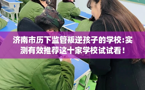 济南市历下监管叛逆孩子的学校:实测有效推荐这十家学校试试看! 济南市历下监管叛逆孩子的学校:实测有效推荐这十家学校试试看!