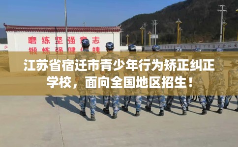 江苏省宿迁市青少年行为矫正纠正学校，面向全国地区招生！