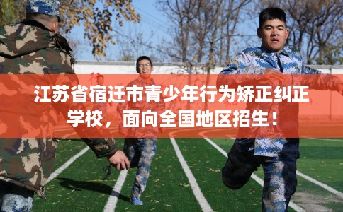江苏省宿迁市青少年行为矫正纠正学校，面向全国地区招生！