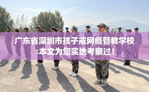 广东省深圳市孩子戒网瘾管教学校:本文为您实地考察过！