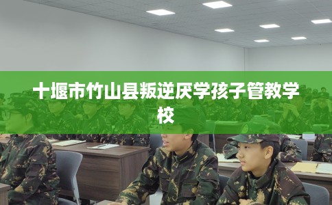 十堰市竹山县叛逆厌学孩子管教学校