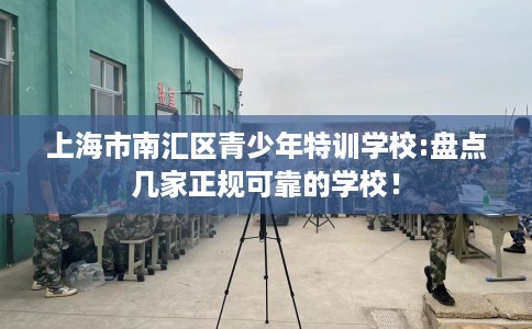 上海市南汇区青少年特训学校:盘点几家正规可靠的学校! 上海市南汇区青少年特训学校:盘点几家正规可靠的学校!