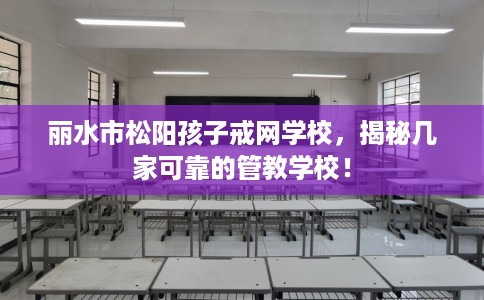 丽水市松阳孩子戒网学校，揭秘几家可靠的管教学校！