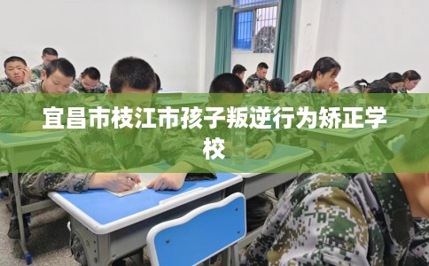 宜昌市枝江市孩子叛逆行为矫正学校 宜昌市枝江市孩子叛逆行为矫正学校