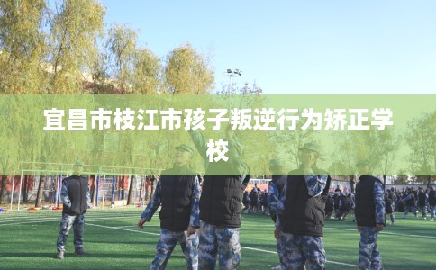 宜昌市枝江市孩子叛逆行为矫正学校