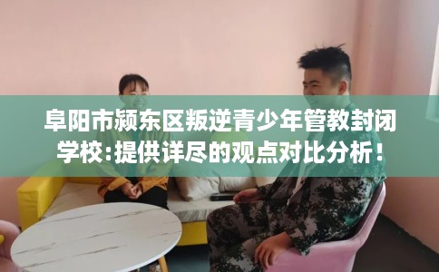 阜阳市颍东区叛逆青少年管教封闭学校:提供详尽的观点对比分析！