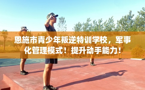 恩施市青少年叛逆特训学校，军事化管理模式！提升动手能力！