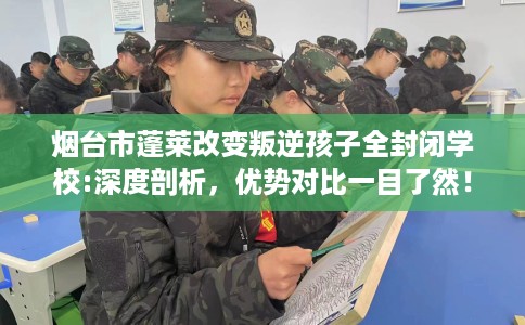 烟台市蓬莱改变叛逆孩子全封闭学校:深度剖析，优势对比一目了然！
