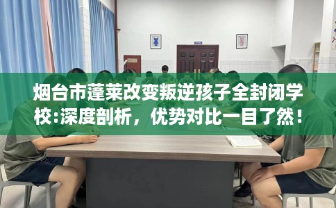 烟台市蓬莱改变叛逆孩子全封闭学校:深度剖析，优势对比一目了然！