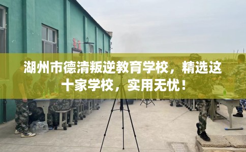 湖州市德清叛逆教育学校，精选这十家学校，实用无忧！