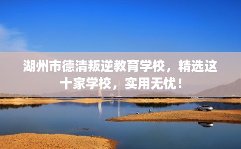 湖州市德清叛逆教育学校，精选这十家学校，实用无忧！