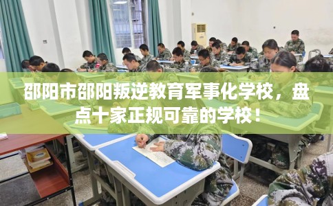 邵阳市邵阳叛逆教育军事化学校，盘点十家正规可靠的学校！