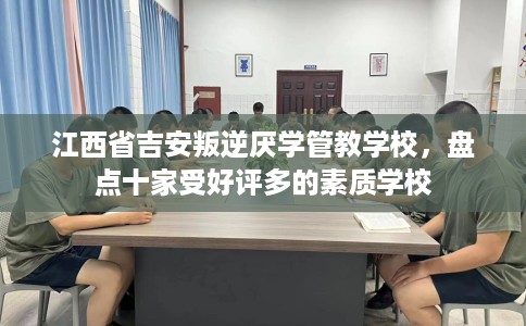 江西省吉安叛逆厌学管教学校，盘点十家受好评多的素质学校