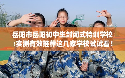 岳阳市岳阳初中生封闭式特训学校:实测有效推荐这几家学校试试看！
