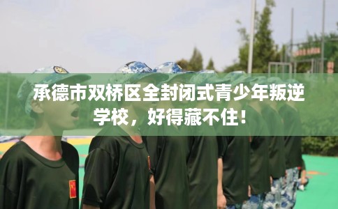 承德市双桥区全封闭式青少年叛逆学校，好得藏不住！