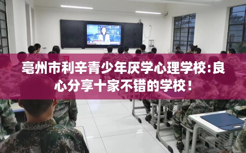 亳州市利辛青少年厌学心理学校:良心分享十家不错的学校！
