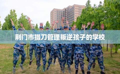 荆门市掇刀管理叛逆孩子的学校 荆门市掇刀管理叛逆孩子的学校