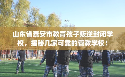 山东省泰安市教育孩子叛逆封闭学校，揭秘几家可靠的管教学校！