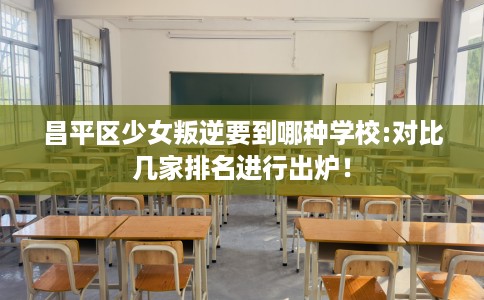 昌平区少女叛逆要到哪种学校:对比几家排名进行出炉！