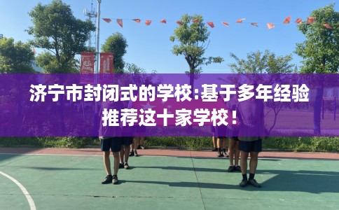 济宁市封闭式的学校:基于多年经验推荐这十家学校！