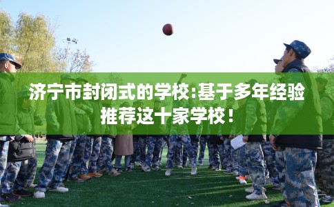 济宁市封闭式的学校:基于多年经验推荐这十家学校！