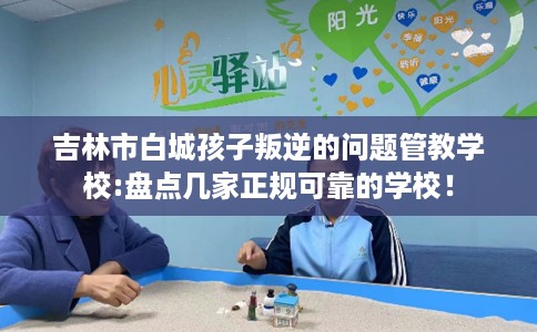 吉林市白城孩子叛逆的问题管教学校:盘点几家正规可靠的学校！