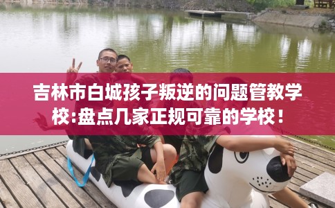 吉林市白城孩子叛逆的问题管教学校:盘点几家正规可靠的学校！