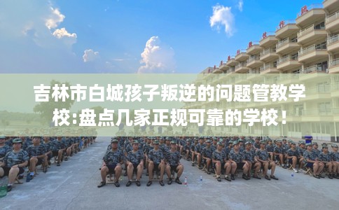 吉林市白城孩子叛逆的问题管教学校:盘点几家正规可靠的学校！