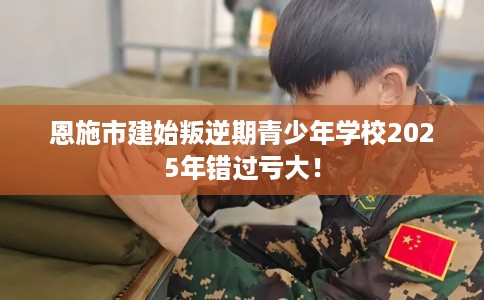 恩施市建始叛逆期青少年学校2025年错过亏大！