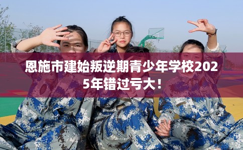 恩施市建始叛逆期青少年学校2025年错过亏大！