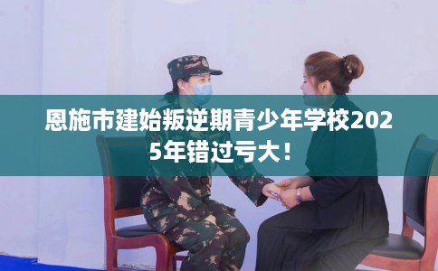 恩施市建始叛逆期青少年学校2025年错过亏大！