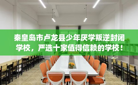 秦皇岛市卢龙县少年厌学叛逆封闭学校，严选十家值得信赖的学校！