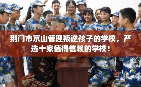 荆门市京山管理叛逆孩子的学校，严选十家值得信赖的学校！