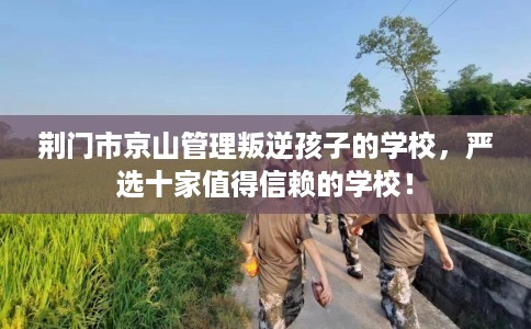 荆门市京山管理叛逆孩子的学校，严选十家值得信赖的学校！